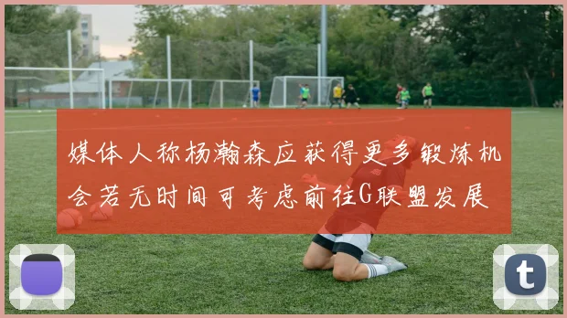 媒体人称杨瀚森应获得更多锻炼机会若无时间可考虑前往G联盟发展