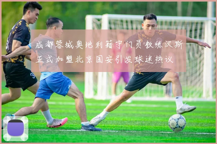 成都蓉城奥地利籍守门员教练汉斯正式加盟北京国安引发球迷热议