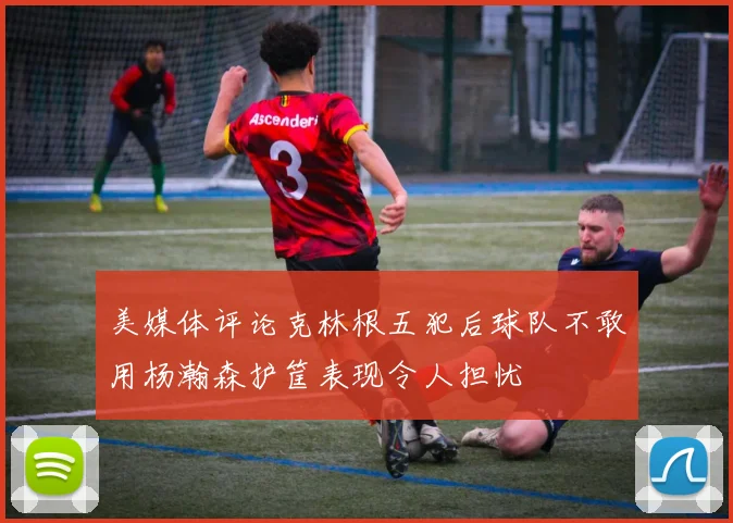 美媒体评论克林根五犯后球队不敢用杨瀚森护筐表现令人担忧