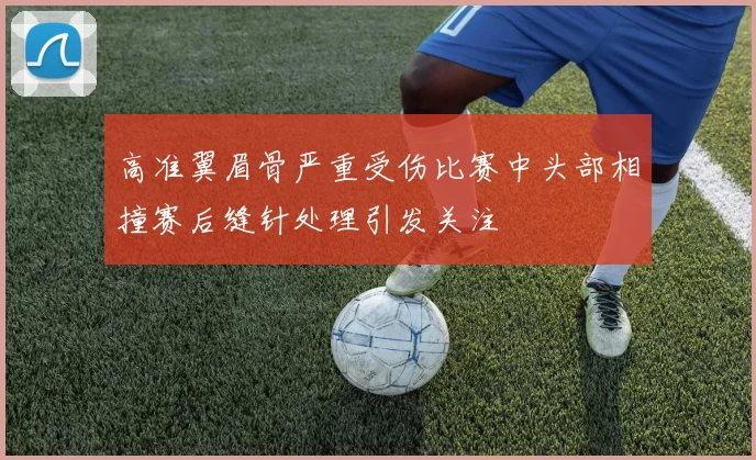 高准翼眉骨严重受伤比赛中头部相撞赛后缝针处理引发关注