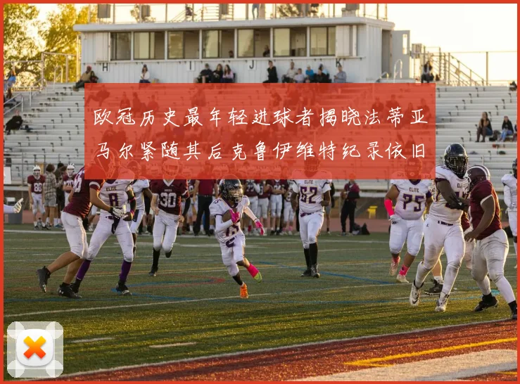 欧冠历史最年轻进球者揭晓法蒂亚马尔紧随其后克鲁伊维特纪录依旧保持