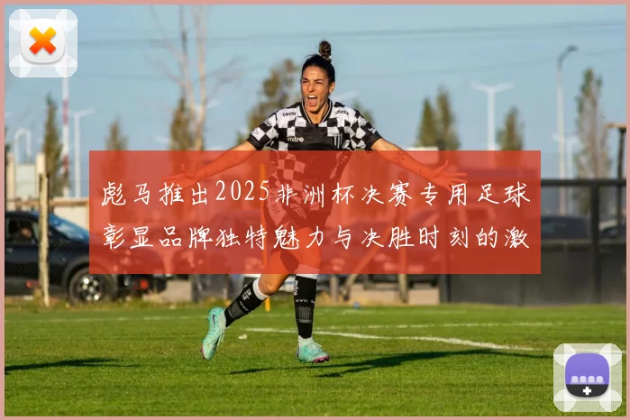 彪马推出2025非洲杯决赛专用足球彰显品牌独特魅力与决胜时刻的激情