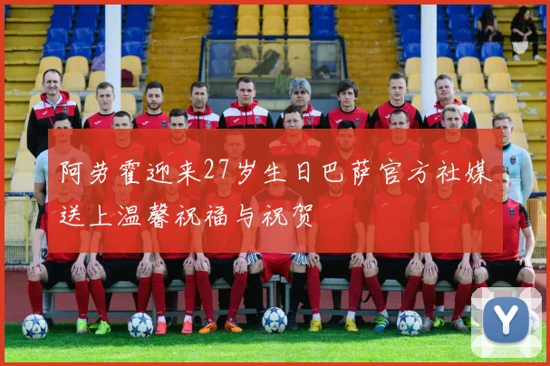 阿劳霍迎来27岁生日巴萨官方社媒送上温馨祝福与祝贺