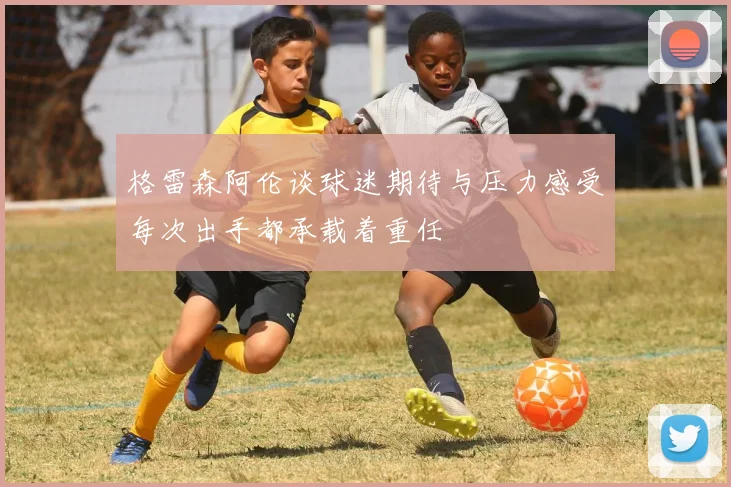 格雷森阿伦谈球迷期待与压力感受每次出手都承载着重任