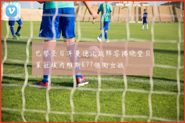 巴黎圣日耳曼德比战阵容揭晓登贝莱杜埃内维斯K77领衔出战