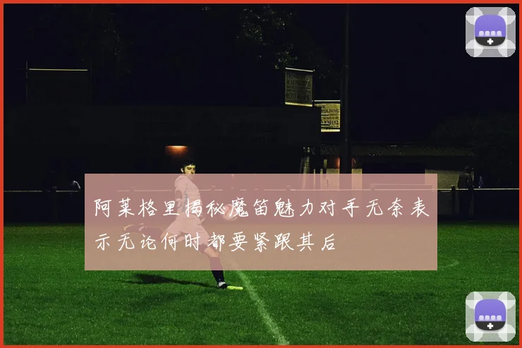 阿莱格里揭秘魔笛魅力对手无奈表示无论何时都要紧跟其后