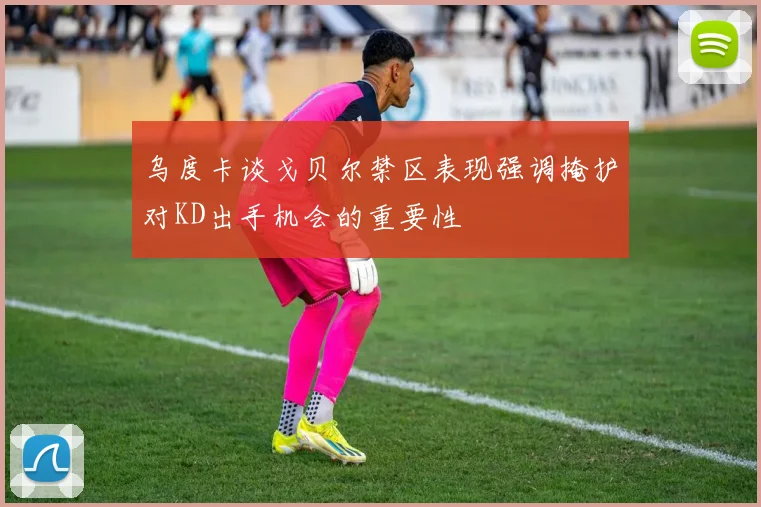 乌度卡谈戈贝尔禁区表现强调掩护对KD出手机会的重要性