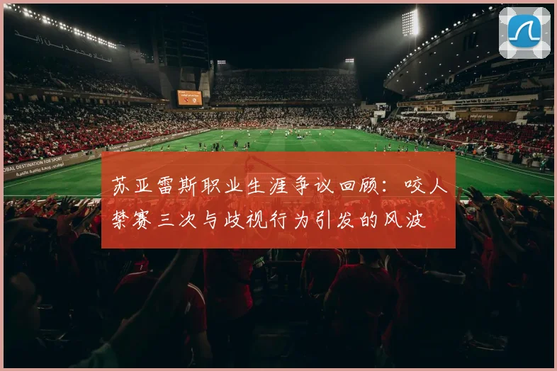 苏亚雷斯职业生涯争议回顾：咬人禁赛三次与歧视行为引发的风波