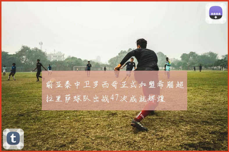前亚泰中卫罗西奇正式加盟希腊超拉里萨球队出战47次成就辉煌
