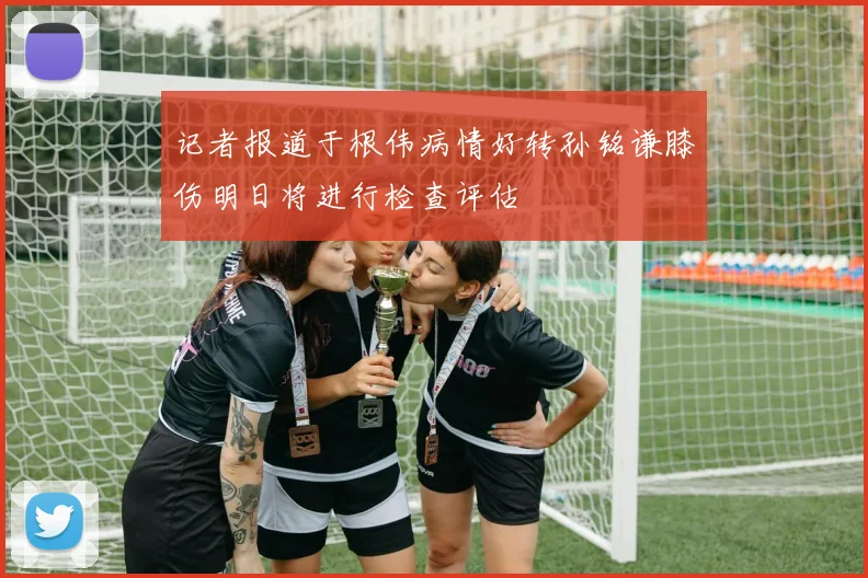 记者报道于根伟病情好转孙铭谦膝伤明日将进行检查评估