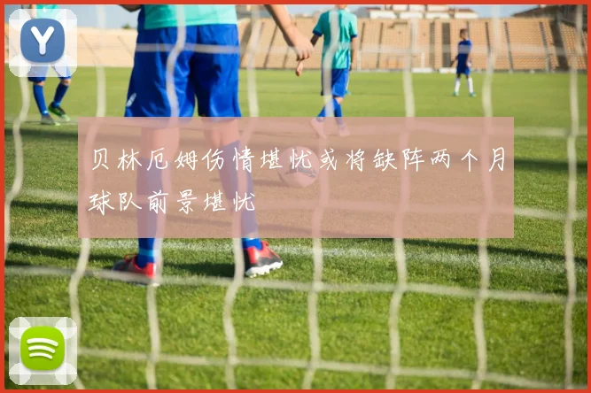 贝林厄姆伤情堪忧或将缺阵两个月球队前景堪忧