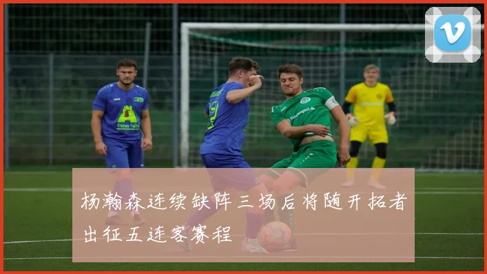 杨瀚森连续缺阵三场后将随开拓者出征五连客赛程