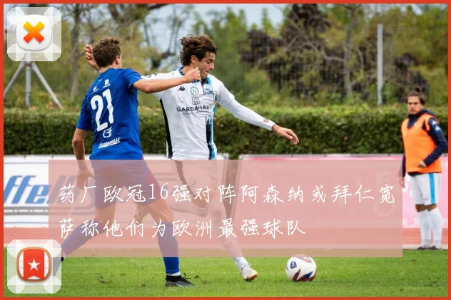 药厂欧冠16强对阵阿森纳或拜仁宽萨称他们为欧洲最强球队