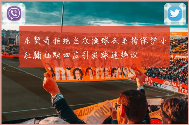 东契奇拒绝当众换球衣坚持保护小肚腩幽默回应引发球迷热议