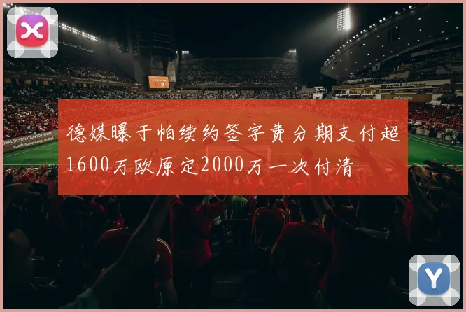 德媒曝于帕续约签字费分期支付超1600万欧原定2000万一次付清