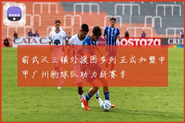 前武汉三镇外援图多列正式加盟中甲广州豹球队助力新赛季