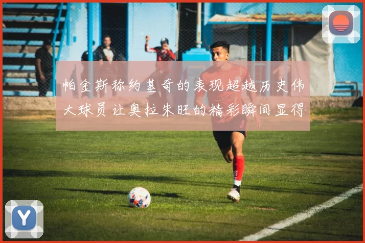 帕金斯称约基奇的表现超越历史伟大球员让奥拉朱旺的精彩瞬间显得平凡