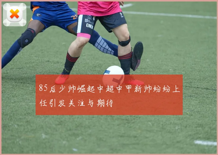 85后少帅崛起中超中甲新帅纷纷上任引发关注与期待