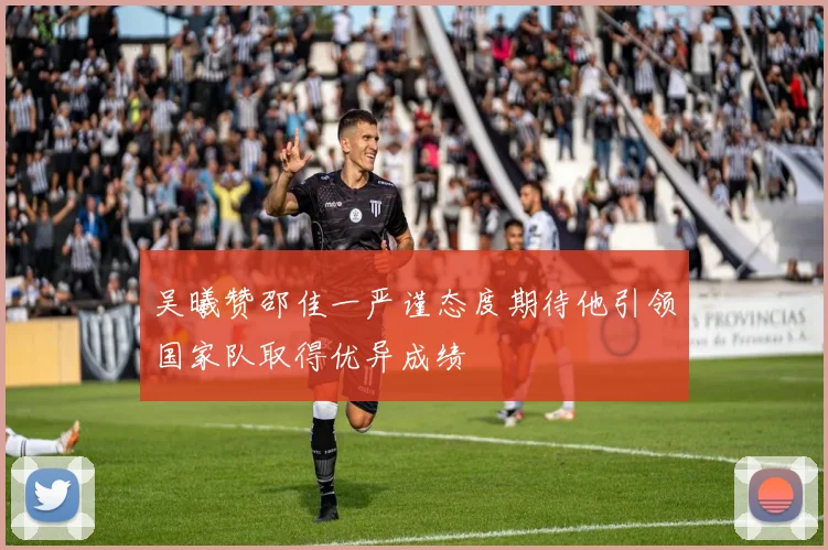 吴曦赞邵佳一严谨态度期待他引领国家队取得优异成绩