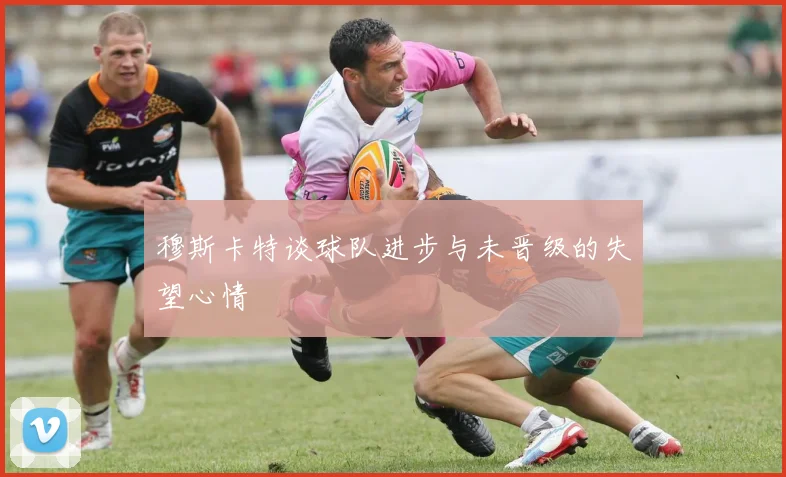 穆斯卡特谈球队进步与未晋级的失望心情