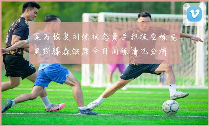 莱万恢复训练状态费兰积极合练克里斯滕森缺席今日训练情况分析