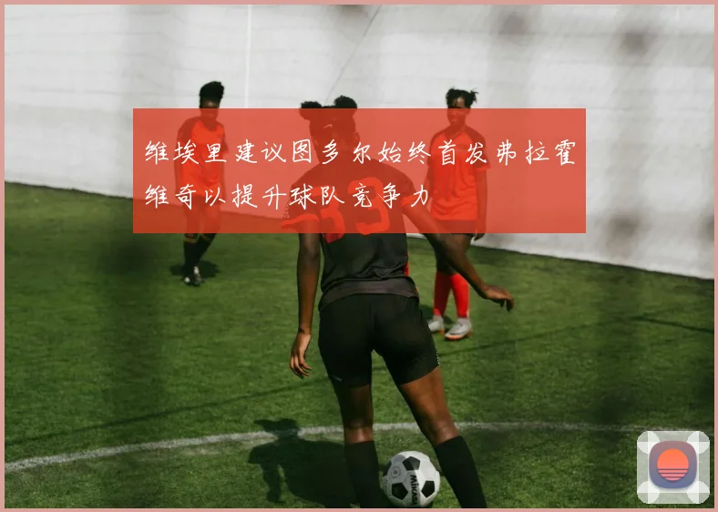 维埃里建议图多尔始终首发弗拉霍维奇以提升球队竞争力