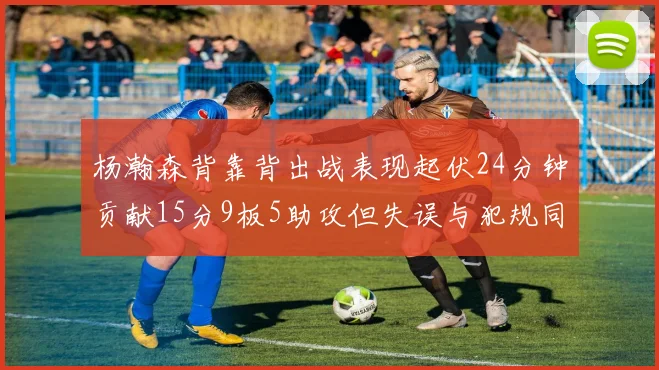 杨瀚森背靠背出战表现起伏24分钟贡献15分9板5助攻但失误与犯规同样引人关注