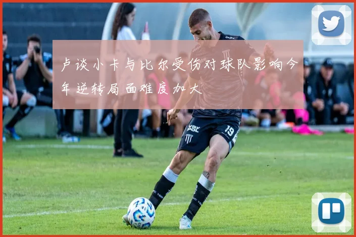 卢谈小卡与比尔受伤对球队影响今年逆转局面难度加大