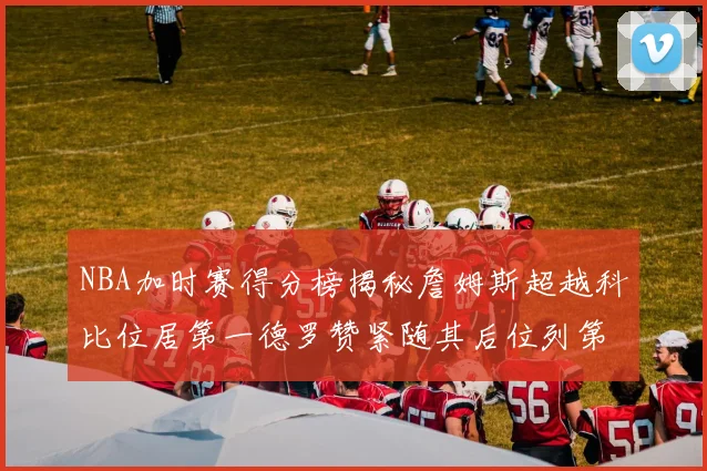 NBA加时赛得分榜揭秘詹姆斯超越科比位居第一德罗赞紧随其后位列第三