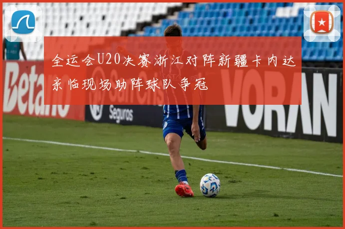 全运会U20决赛浙江对阵新疆卡内达亲临现场助阵球队争冠