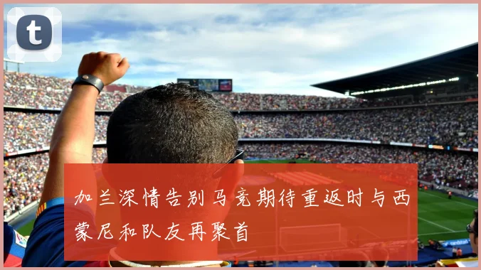 加兰深情告别马竞期待重返时与西蒙尼和队友再聚首
