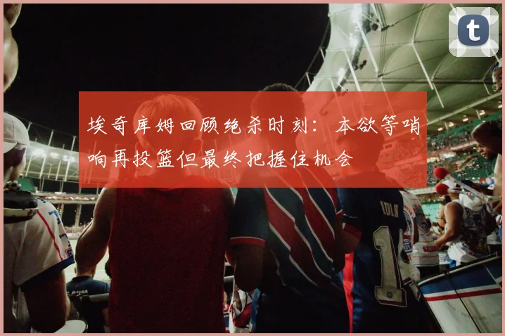 埃奇库姆回顾绝杀时刻：本欲等哨响再投篮但最终把握住机会