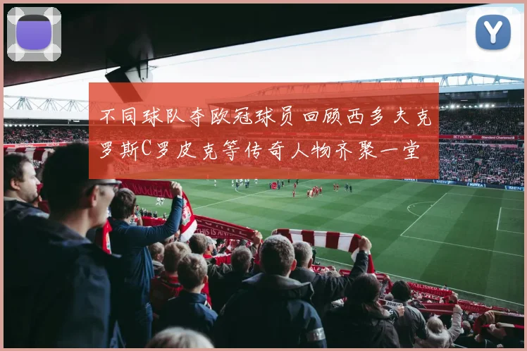 不同球队夺欧冠球员回顾西多夫克罗斯C罗皮克等传奇人物齐聚一堂