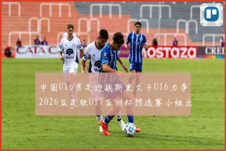 中国U16男足迎战斯里兰卡U16力争2026亚足联U17亚洲杯预选赛小组出线
