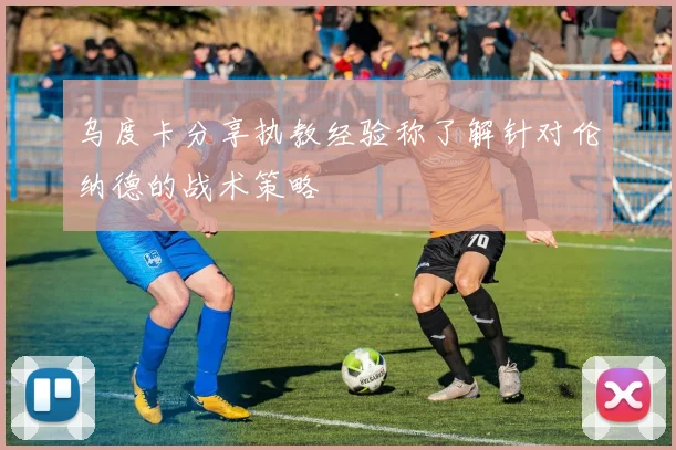 乌度卡分享执教经验称了解针对伦纳德的战术策略