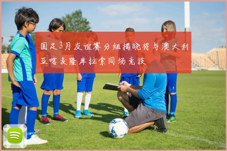 国足3月友谊赛分组揭晓将与澳大利亚喀麦隆库拉索同场竞技