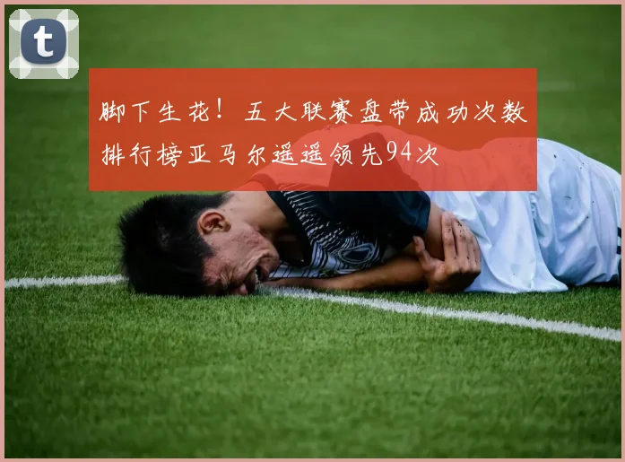 脚下生花！五大联赛盘带成功次数排行榜亚马尔遥遥领先94次