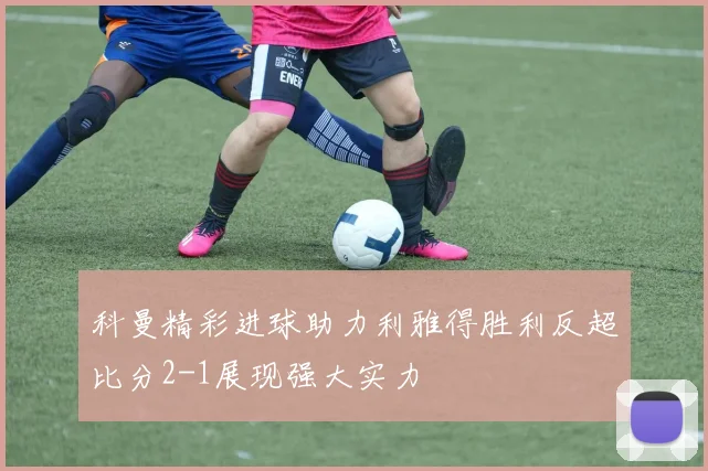 科曼精彩进球助力利雅得胜利反超比分2-1展现强大实力