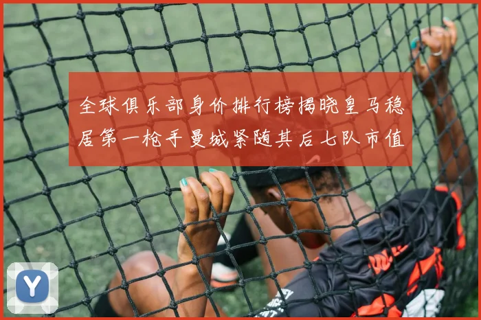 全球俱乐部身价排行榜揭晓皇马稳居第一枪手曼城紧随其后七队市值超十亿