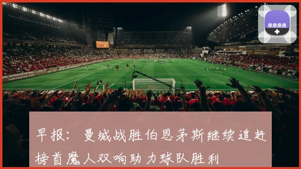 早报：曼城战胜伯恩茅斯继续追赶榜首魔人双响助力球队胜利