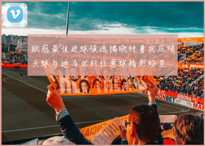 欧冠最佳进球候选揭晓特鲁宾压哨头球与迪马尔科任意球精彩纷呈