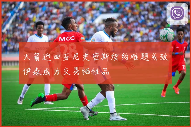 火箭迎回芬尼史密斯续约难题或致伊森成为交易牺牲品