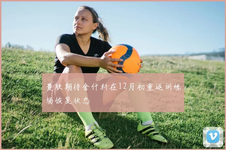 曼联期待舍什科在12月初重返训练场恢复状态