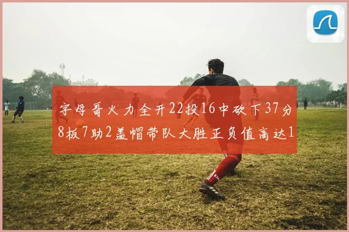 字母哥火力全开22投16中砍下37分8板7助2盖帽带队大胜正负值高达18